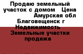 Продаю земельный участок с домом › Цена ­ 9 500 000 - Амурская обл., Благовещенск г. Недвижимость » Земельные участки продажа   